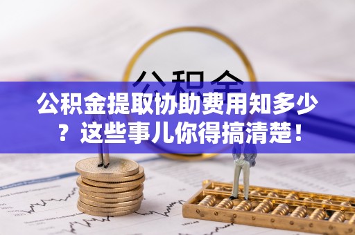 汉南公积金提取协助费用知多少？这些事儿你得搞清楚！