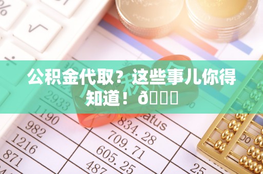 汉南公积金代取？这些事儿你得知道！😎