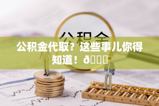 汉南公积金代取？这些事儿你得知道！😎
