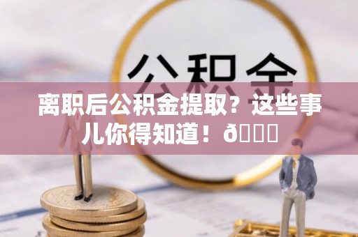 汉南离职后公积金提取？这些事儿你得知道！😎