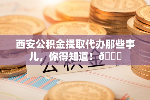 汉南西安公积金提取代办那些事儿，你得知道！😎