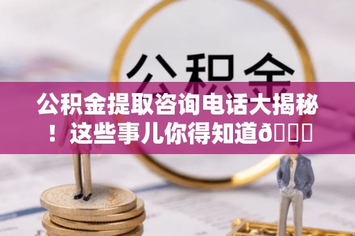 汉南公积金提取咨询电话大揭秘！这些事儿你得知道😎