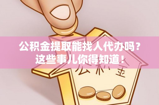 汉南公积金提取能找人代办吗？这些事儿你得知道！