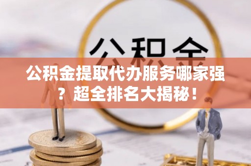 汉南公积金提取代办服务哪家强？超全排名大揭秘！
