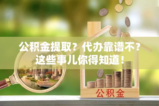 汉南公积金提取？代办靠谱不？这些事儿你得知道！