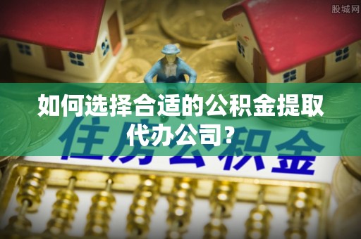 汉南如何选择合适的公积金提取代办公司？