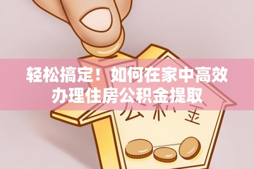汉南轻松搞定！如何在家中高效办理住房公积金提取