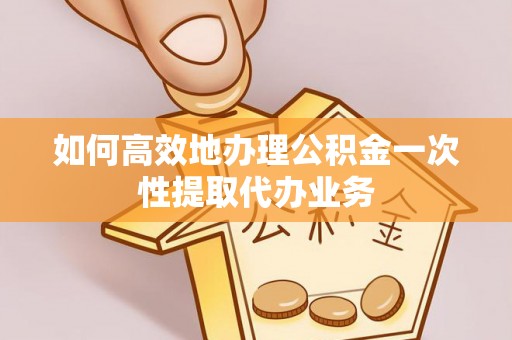 汉南如何高效地办理公积金一次性提取代办业务