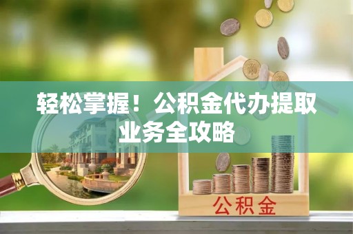 汉南轻松掌握！公积金代办提取业务全攻略