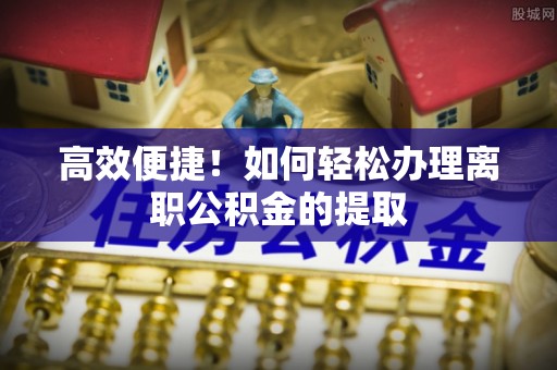 汉南高效便捷！如何轻松办理离职公积金的提取