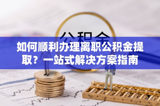 汉南如何顺利办理离职公积金提取？一站式解决方案指南