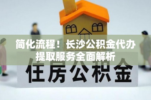 汉南简化流程！长沙公积金代办提取服务全面解析
