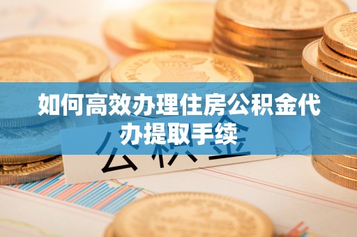 汉南如何高效办理住房公积金代办提取手续