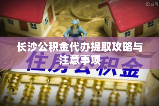 汉南长沙公积金代办提取攻略与注意事项