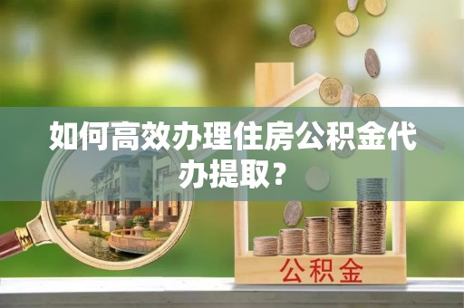 汉南如何高效办理住房公积金代办提取？