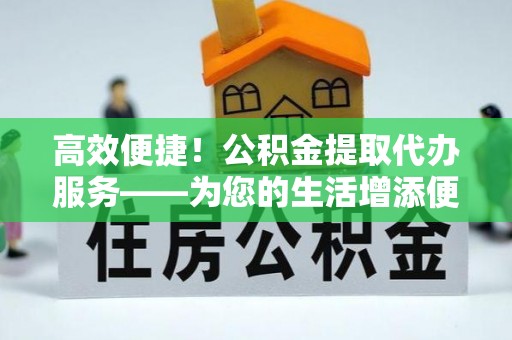 汉南高效便捷！公积金提取代办服务——为您的生活增添便利