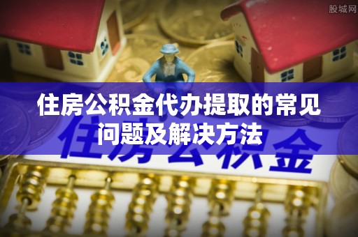 汉南住房公积金代办提取的常见问题及解决方法