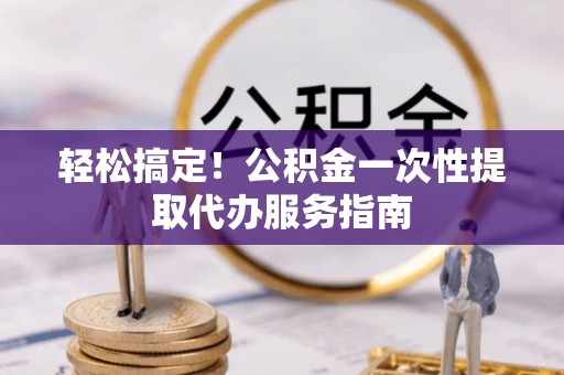 汉南轻松搞定！公积金一次性提取代办服务指南