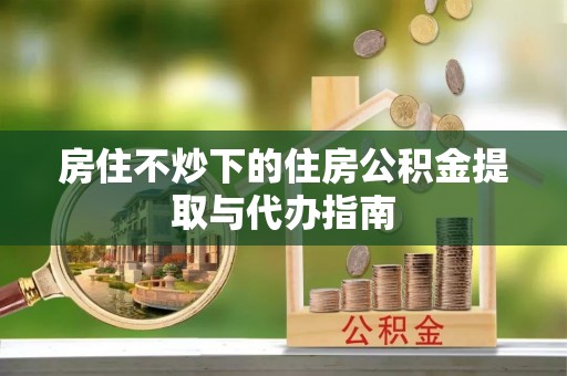 汉南房住不炒下的住房公积金提取与代办指南