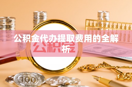 汉南公积金代办提取费用的全解析