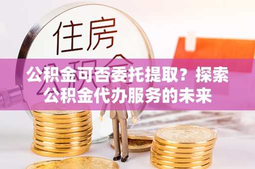 汉南公积金可否委托提取？探索公积金代办服务的未来