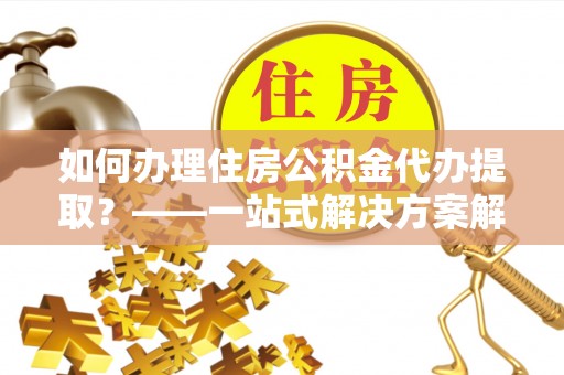 汉南如何办理住房公积金代办提取？——一站式解决方案解析